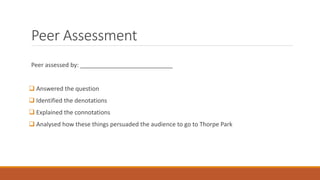 Peer Assessment
Peer assessed by:
 Answered the question
 Identified the denotations
 Explained the connotations
 Analysed how these things persuaded the audience to go to Thorpe Park
 