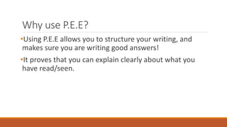 Why use P.E.E?
•Using P.E.E allows you to structure your writing, and
makes sure you are writing good answers!
•It proves that you can explain clearly about what you
have read/seen.
 
