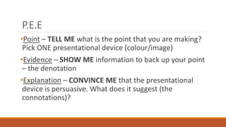 P.E.E
•Point – TELL ME what is the point that you are making?
Pick ONE presentational device (colour/image)
•Evidence – SHOW ME information to back up your point
– the denotation
•Explanation – CONVINCE ME that the presentational
device is persuasive. What does it suggest (the
connotations)?
 