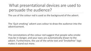 What presentational devices are used to
persuade the audience?
The use of the colour red is used as the background of the advert.
The ‘Quit smoking’ advert uses colour to draw the audience into the
advertisement.
The connotations of the colour red suggest that people who smoke
may be in danger, and your eyes are automatically drawn to the
advert. Furthermore, the use of the white text and ‘Smokefree’ logo
makes it stand out more.
 