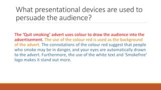 What presentational devices are used to
persuade the audience?
The ‘Quit smoking’ advert uses colour to draw the audience into the
advertisement. The use of the colour red is used as the background
of the advert. The connotations of the colour red suggest that people
who smoke may be in danger, and your eyes are automatically drawn
to the advert. Furthermore, the use of the white text and ‘Smokefree’
logo makes it stand out more.
 