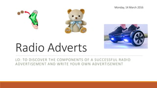 Radio Adverts
LO: TO DISCOVER THE COMPONENTS OF A SUCCESSFUL RADIO
ADVERTISEMENT AND WRITE YOUR OWN ADVERTISEMENT
Monday, 14 March 2016
 