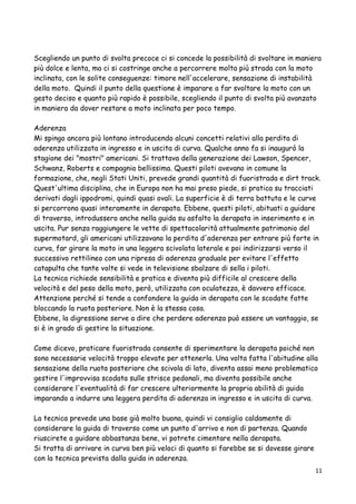 Scegliendo un punto di svolta precoce ci si concede la possibilità di svoltare in maniera
più dolce e lenta, ma ci si costringe anche a percorrere molta più strada con la moto
inclinata, con le solite conseguenze: timore nell'accelerare, sensazione di instabilità
della moto. Quindi il punto della questione è imparare a far svoltare la moto con un
gesto deciso e quanto più rapido è possibile, scegliendo il punto di svolta più avanzato
in maniera da dover restare a moto inclinata per poco tempo.
Aderenza
Mi spingo ancora più lontano introducendo alcuni concetti relativi alla perdita di
aderenza utilizzata in ingresso e in uscita di curva. Qualche anno fa si inaugurò la
stagione dei "mostri" americani. Si trattava della generazione dei Lawson, Spencer,
Schwanz, Roberts e compagnia bellissima. Questi piloti avevano in comune la
formazione, che, negli Stati Uniti, prevede grandi quantità di fuoristrada e dirt track.
Quest'ultima disciplina, che in Europa non ha mai preso piede, si pratica su tracciati
derivati dagli ippodromi, quindi quasi ovali. La superficie è di terra battuta e le curve
si percorrono quasi interamente in derapata. Ebbene, questi piloti, abituati a guidare
di traverso, introdussero anche nella guida su asfalto la derapata in inserimento e in
uscita. Pur senza raggiungere le vette di spettacolarità attualmente patrimonio del
supermotard, gli americani utilizzavano la perdita d'aderenza per entrare più forte in
curva, far girare la moto in una leggera scivolata laterale e poi indirizzarsi verso il
successivo rettilineo con una ripresa di aderenza graduale per evitare l'effetto
catapulta che tante volte si vede in televisione sbalzare di sella i piloti.
La tecnica richiede sensibilità e pratica e diventa più difficile al crescere della
velocità e del peso della moto, però, utilizzata con oculatezza, è davvero efficace.
Attenzione perché si tende a confondere la guida in derapata con le scodate fatte
bloccando la ruota posteriore. Non è la stessa cosa.
Ebbene, la digressione serve a dire che perdere aderenza può essere un vantaggio, se
si è in grado di gestire la situazione.
Come dicevo, praticare fuoristrada consente di sperimentare la derapata poiché non
sono necessarie velocità troppo elevate per ottenerla. Una volta fatta l'abitudine alla
sensazione della ruota posteriore che scivola di lato, diventa assai meno problematico
gestire l'improvvisa scodata sulle strisce pedonali, ma diventa possibile anche
considerare l'eventualità di far crescere ulteriormente la propria abilità di guida
imparando a indurre una leggera perdita di aderenza in ingresso e in uscita di curva.
La tecnica prevede una base già molto buona, quindi vi consiglio caldamente di
considerare la guida di traverso come un punto d'arrivo e non di partenza. Quando
riuscirete a guidare abbastanza bene, vi potrete cimentare nella derapata.
Si tratta di arrivare in curva ben più veloci di quanto si farebbe se si dovesse girare
con la tecnica prevista dalla guida in aderenza.
11
 