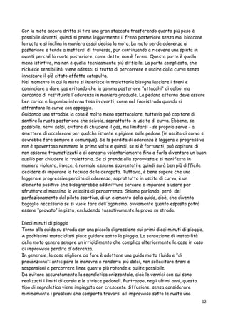 Con la moto ancora dritta si tira una gran staccata trasferendo quanto più peso è
possibile davanti, quindi si preme leggermente il freno posteriore senza mai bloccare
la ruota e si inclina in maniera assai decisa la moto. La moto perde aderenza al
posteriore e tende a mettersi di traverso, pur continuando a ricevere una spinta in
avanti perché la ruota posteriore, come detto, non è ferma. Questa parte è quella
meno istintiva, ma non è quella tecnicamente più difficile. La parte complicata, che
richiede sensibilità, viene adesso: si tratta di percorrere e uscire dalla curva senza
innescare il già citato effetto catapulta.
Nel momento in cui la moto si inserisce in traiettoria bisogna lasciare i freni e
cominciare a dare gas evitando che la gomma posteriore "attacchi" di colpo, ma
cercando di restituirle l'aderenza in maniera graduale. La pedana esterna deve essere
ben carica e la gamba interna tesa in avanti, come nel fuoristrada quando si
affrontano le curve con appoggio.
Guidando una stradale la cosa è molto meno spettacolare, tuttavia può capitare di
sentire la ruota posteriore che scivola, soprattutto in uscita di curva. Ebbene, se
possibile, nervi saldi, evitare di chiudere il gas, ma limitarsi - se proprio serve - a
smettere di accelerare per qualche istante e pigiare sulle pedane (in uscita di curva si
dovrebbe fare sempre e comunque). Se la perdita di aderenza è leggera e progressiva
non è spaventosa nemmeno le prime volte e quindi, se si è fortunati, può capitare di
non esserne traumatizzati e di cercarla volontariamente fino a farla diventare un buon
ausilio per chiudere la traiettoria. Se ci prende alla sprovvista e si manifesta in
maniera violenta, invece, è normale esserne spaventati e quindi sarà ben più difficile
decidere di imparare la tecnica della derapata. Tuttavia, è bene sapere che una
leggera e progressiva perdita di aderenza, soprattutto in uscita di curva, è un
elemento positivo che bisognerebbe addirittura cercare e imparare a usare per
sfruttare al massimo la velocità di percorrenza. Stiamo parlando, però, del
perfezionamento del pilota sportivo, di un elemento della guida, cioè, che diventa
bagaglio necessario se si vuole fare dell'agonismo, ovviamente quanto esposto potrà
essere “provato” in pista, escludendo tassativamente la prova su strada.
Dieci minuti di pioggia
Torno alla guida su strada con una piccola digressione sui primi dieci minuti di pioggia.
A pochissimi motociclisti piace guidare sotto la pioggia. La sensazione di instabilità
della moto genera sempre un irrigidimento che complica ulteriormente le cose in caso
di improvvisa perdita d'aderenza.
In generale, la cosa migliore da fare è adottare una guida molto fluida e "di
prevenzione": anticipare le manovre e renderle più dolci, non sollecitare freni e
sospensioni e percorrere linee quanto più rotonde e pulite possibile.
Da evitare accuratamente la segnaletica orizzontale, cioè le vernici con cui sono
realizzati i limiti di corsia e le strisce pedonali. Purtroppo, negli ultimi anni, questo
tipo di segnaletica viene impiegata con crescente diffusione, senza considerare
minimamente i problemi che comporta trovarsi all'improvviso sotto le ruote una
12
 