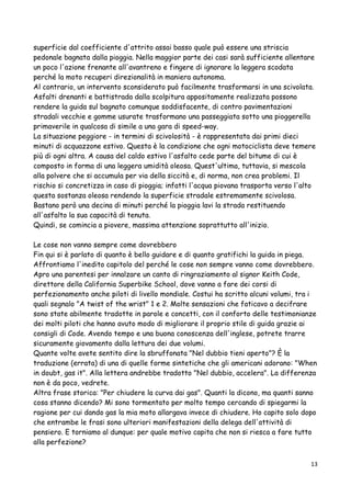 superficie dal coefficiente d'attrito assai basso quale può essere una striscia
pedonale bagnata dalla pioggia. Nella maggior parte dei casi sarà sufficiente allentare
un poco l'azione frenante all'avantreno e fingere di ignorare la leggera scodata
perché la moto recuperi direzionalità in maniera autonoma.
Al contrario, un intervento sconsiderato può facilmente trasformarsi in una scivolata.
Asfalti drenanti e battistrada dalla scolpitura appositamente realizzata possono
rendere la guida sul bagnato comunque soddisfacente, di contro pavimentazioni
stradali vecchie e gomme usurate trasformano una passeggiata sotto una pioggerella
primaverile in qualcosa di simile a una gara di speed-way.
La situazione peggiore - in termini di scivolosità - è rappresentata dai primi dieci
minuti di acquazzone estivo. Questa è la condizione che ogni motociclista deve temere
più di ogni altra. A causa del caldo estivo l'asfalto cede parte del bitume di cui è
composto in forma di una leggera umidità oleosa. Quest'ultima, tuttavia, si mescola
alla polvere che si accumula per via della siccità e, di norma, non crea problemi. Il
rischio si concretizza in caso di pioggia; infatti l'acqua piovana trasporta verso l'alto
questa sostanza oleosa rendendo la superficie stradale estremamente scivolosa.
Bastano però una decina di minuti perché la pioggia lavi la strada restituendo
all'asfalto la sua capacità di tenuta.
Quindi, se comincia a piovere, massima attenzione soprattutto all'inizio.
Le cose non vanno sempre come dovrebbero
Fin qui si è parlato di quanto è bello guidare e di quanto gratifichi la guida in piega.
Affrontiamo l'inedito capitolo del perché le cose non sempre vanno come dovrebbero.
Apro una parentesi per innalzare un canto di ringraziamento al signor Keith Code,
direttore della California Superbike School, dove vanno a fare dei corsi di
perfezionamento anche piloti di livello mondiale. Costui ha scritto alcuni volumi, tra i
quali segnalo "A twist of the wrist" 1 e 2. Molte sensazioni che faticavo a decifrare
sono state abilmente tradotte in parole e concetti, con il conforto delle testimonianze
dei molti piloti che hanno avuto modo di migliorare il proprio stile di guida grazie ai
consigli di Code. Avendo tempo e una buona conoscenza dell'inglese, potrete trarre
sicuramente giovamento dalla lettura dei due volumi.
Quante volte avete sentito dire la sbruffonata "Nel dubbio tieni aperto"? È la
traduzione (errata) di una di quelle forme sintetiche che gli americani adorano: "When
in doubt, gas it". Alla lettera andrebbe tradotto "Nel dubbio, accelera". La differenza
non è da poco, vedrete.
Altra frase storica: "Per chiudere la curva dai gas". Quanti la dicono, ma quanti sanno
cosa stanno dicendo? Mi sono tormentato per molto tempo cercando di spiegarmi la
ragione per cui dando gas la mia moto allargava invece di chiudere. Ho capito solo dopo
che entrambe le frasi sono ulteriori manifestazioni della delega dell'attività di
pensiero. E torniamo al dunque: per quale motivo capita che non si riesca a fare tutto
alla perfezione?
13
 