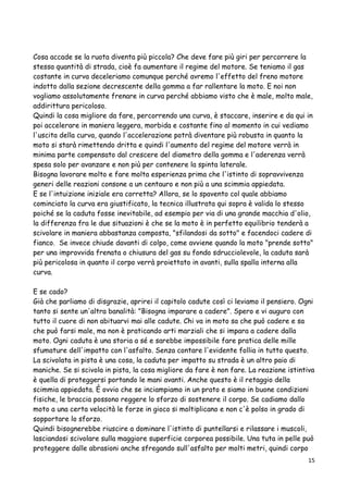 Cosa accade se la ruota diventa più piccola? Che deve fare più giri per percorrere la
stessa quantità di strada, cioè fa aumentare il regime del motore. Se teniamo il gas
costante in curva deceleriamo comunque perché avremo l'effetto del freno motore
indotto dalla sezione decrescente della gomma a far rallentare la moto. E noi non
vogliamo assolutamente frenare in curva perché abbiamo visto che è male, molto male,
addirittura pericoloso.
Quindi la cosa migliore da fare, percorrendo una curva, è staccare, inserire e da qui in
poi accelerare in maniera leggera, morbida e costante fino al momento in cui vediamo
l'uscita della curva, quando l'accelerazione potrà diventare più robusta in quanto la
moto si starà rimettendo dritta e quindi l'aumento del regime del motore verrà in
minima parte compensato dal crescere del diametro della gomma e l'aderenza verrà
spesa solo per avanzare e non più per contenere la spinta laterale.
Bisogna lavorare molto e fare molta esperienza prima che l'istinto di sopravvivenza
generi delle reazioni consone a un centauro e non più a una scimmia appiedata.
E se l'intuizione iniziale era corretta? Allora, se lo spavento col quale abbiamo
cominciato la curva era giustificato, la tecnica illustrata qui sopra è valida lo stesso
poiché se la caduta fosse inevitabile, ad esempio per via di una grande macchia d'olio,
la differenza fra le due situazioni è che se la moto è in perfetto equilibrio tenderà a
scivolare in maniera abbastanza composta, "sfilandosi da sotto" e facendoci cadere di
fianco. Se invece chiude davanti di colpo, come avviene quando la moto "prende sotto"
per una improvvida frenata o chiusura del gas su fondo sdrucciolevole, la caduta sarà
più pericolosa in quanto il corpo verrà proiettato in avanti, sulla spalla interna alla
curva.
E se cado?
Già che parliamo di disgrazie, aprirei il capitolo cadute così ci leviamo il pensiero. Ogni
tanto si sente un'altra banalità: "Bisogna imparare a cadere". Spero e vi auguro con
tutto il cuore di non abituarvi mai alle cadute. Chi va in moto sa che può cadere e sa
che può farsi male, ma non è praticando arti marziali che si impara a cadere dalla
moto. Ogni caduta è una storia a sé e sarebbe impossibile fare pratica delle mille
sfumature dell'impatto con l'asfalto. Senza contare l'evidente follia in tutto questo.
La scivolata in pista è una cosa, la caduta per impatto su strada è un altro paio di
maniche. Se si scivola in pista, la cosa migliore da fare è non fare. La reazione istintiva
è quella di proteggersi portando le mani avanti. Anche questo è il retaggio della
scimmia appiedata. È ovvio che se inciampiamo in un prato e siamo in buone condizioni
fisiche, le braccia possono reggere lo sforzo di sostenere il corpo. Se cadiamo dallo
moto a una certa velocità le forze in gioco si moltiplicano e non c'è polso in grado di
sopportare lo sforzo.
Quindi bisognerebbe riuscire a dominare l'istinto di puntellarsi e rilassare i muscoli,
lasciandosi scivolare sulla maggiore superficie corporea possibile. Una tuta in pelle può
proteggere dalle abrasioni anche sfregando sull'asfalto per molti metri, quindi corpo
15
 