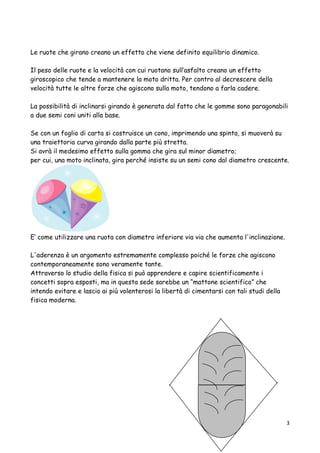 Le ruote che girano creano un effetto che viene definito equilibrio dinamico.
Il peso delle ruote e la velocità con cui ruotano sull’asfalto creano un effetto
giroscopico che tende a mantenere la moto dritta. Per contro al decrescere della
velocità tutte le altre forze che agiscono sulla moto, tendono a farla cadere.
La possibilità di inclinarsi girando è generata dal fatto che le gomme sono paragonabili
a due semi coni uniti alla base.
Se con un foglio di carta si costruisce un cono, imprimendo una spinta, si muoverà su
una traiettoria curva girando dalla parte più stretta.
Si avrà il medesimo effetto sulla gomma che gira sul minor diametro;
per cui, una moto inclinata, gira perché insiste su un semi cono dal diametro crescente.
E’ come utilizzare una ruota con diametro inferiore via via che aumenta l'inclinazione.
L'aderenza è un argomento estremamente complesso poiché le forze che agiscono
contemporaneamente sono veramente tante.
Attraverso lo studio della fisica si può apprendere e capire scientificamente i
concetti sopra esposti, ma in questa sede sarebbe un “mattone scientifico” che
intendo evitare e lascio ai più volenterosi la libertà di cimentarsi con tali studi della
fisica moderna.
3
 