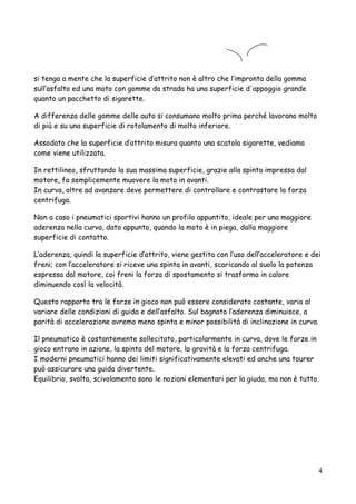 si tenga a mente che la superficie d’attrito non è altro che l’impronta della gomma
sull’asfalto ed una moto con gomme da strada ha una superficie d'appoggio grande
quanto un pacchetto di sigarette.
A differenza delle gomme delle auto si consumano molto prima perché lavorano molto
di più e su una superficie di rotolamento di molto inferiore.
Assodato che la superficie d’attrito misura quanto una scatola sigarette, vediamo
come viene utilizzata.
In rettilineo, sfruttando la sua massima superficie, grazie alla spinta impressa dal
motore, fa semplicemente muovere la moto in avanti.
In curva, oltre ad avanzare deve permettere di controllare e contrastare la forza
centrifuga.
Non a caso i pneumatici sportivi hanno un profilo appuntito, ideale per una maggiore
aderenza nella curva, dato appunto, quando la moto è in piega, dalla maggiore
superficie di contatto.
L’aderenza, quindi la superficie d’attrito, viene gestita con l’uso dell’acceleratore e dei
freni; con l’acceleratore si riceve una spinta in avanti, scaricando al suolo la potenza
espressa dal motore, coi freni la forza di spostamento si trasforma in calore
diminuendo così la velocità.
Questo rapporto tra le forze in gioco non può essere considerato costante, varia al
variare delle condizioni di guida e dell’asfalto. Sul bagnato l’aderenza diminuisce, a
parità di accelerazione avremo meno spinta e minor possibilità di inclinazione in curva.
Il pneumatico è costantemente sollecitato, particolarmente in curva, dove le forze in
gioco entrano in azione, la spinta del motore, la gravità e la forza centrifuga.
I moderni pneumatici hanno dei limiti significativamente elevati ed anche una tourer
può assicurare una guida divertente.
Equilibrio, svolta, scivolamento sono le nozioni elementari per la giuda, ma non è tutto.
4
 