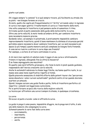 giusto e poi passa.
Chi viaggia sempre "a cannone" lo si può sempre trovare, più facilmente su strada che
su pista - non bisogna farsene un cruccio.
In moto, quello che capita più frequentemente è il "dritto" arrivando veloci in ingresso
di curva e non saper gestire il trasferimento di carico e l'inserimento della moto.
Una volta comprese le traiettorie si può pensare anche di aumentare il ritmo.
Arriviamo quindi al punto essenziale della guida della motocicletta: la curva.
Oltre una certa velocità, la moto tende ad andare dritta, per cambiare traiettoria
sono necessarie manovre precise.
Guidando veloci, ad esempio in autostrada, è praticamente impossibile cambiare
improvvisamente traiettoria, quindi è bene mantenere la distanza di sicurezza perché
potrebbe essere necessario dover cambiare traiettoria, per cui sarà necessario più
spazio (e più tempo); questa manovra sarà più complessa se bisogna farla frenando.
A cosa serve riuscire a entrare in curva dopo una frenata?
Per esempio, a evitare di arrivare contromano in curva.
A chi non è mai capitato di valutare male il raggio di una curva e istintivamente
frenare in ingresso, allargando fino (e oltre) la mezzeria?
E se fosse sopraggiunta una macchina?
In questo caso sarà l’effetto giroscopico, che tiene la moto in piedi quando guidiamo,
responsabile dell'inerzia crescente con la velocità.
Anche le automobili subiscono le stesse leggi fisiche, ma hanno quattro ruote, le cui
masse sono assai meno significative rispetto al totale.
Quella piacevole sensazione di stabilità offerta dalle potenti tourer che "percorrono
senza sbavature i veloci curvoni autostradali" giocherà contro di noi quando dovremo
scartare un ostacolo.
Quindi, bisogna cercare una guida fluida e pulita, fatta di traiettorie perfette e di
impartire i comandi con leggerezza e precisione.
Poi si potrà forzare un poco alla ricerca della migliore velocità.
La tecnica per affrontare una curva è sempre la stessa, in qualunque circostanza.
La curva
Ed eccoci al punto cruciale: come si affronta la curva.
La guida in piega è come poesia, impossibile sfuggire, ma la piega non è tutto, è solo
una delle manovre che compongono la curva.
Schematicamente le varie fasi della curva sono:
- avvicinamento,
- inserimento,
- percorrenza
- uscita.
6
 