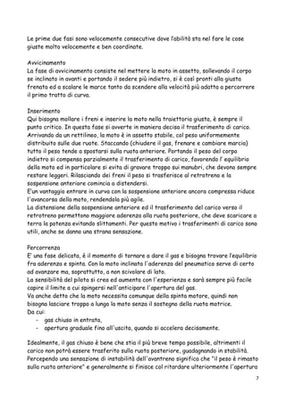 Le prime due fasi sono velocemente consecutive dove l’abilità sta nel fare le cose
giuste molto velocemente e ben coordinate.
Avvicinamento
La fase di avvicinamento consiste nel mettere la moto in assetto, sollevando il corpo
se inclinato in avanti e portando il sedere più indietro, si è così pronti alla giusta
frenata ed a scalare le marce tanto da scendere alla velocità più adatta a percorrere
il primo tratto di curva.
Inserimento
Qui bisogna mollare i freni e inserire la moto nella traiettoria giusta, è sempre il
punto critico. In questa fase si avverte in maniera decisa il trasferimento di carico.
Arrivando da un rettilineo, la moto è in assetto stabile, col peso uniformemente
distribuito sulle due ruote. Staccando (chiudere il gas, frenare e cambiare marcia)
tutto il peso tende a spostarsi sulla ruota anteriore. Portando il peso del corpo
indietro si compensa parzialmente il trasferimento di carico, favorendo l’ equilibrio
della moto ed in particolare si evita di gravare troppo sui manubri, che devono sempre
restare leggeri. Rilasciando dei freni il peso si trasferisce al retrotreno e la
sospensione anteriore comincia a distendersi.
E’un vantaggio entrare in curva con la sospensione anteriore ancora compressa riduce
l'avancorsa della moto, rendendola più agile.
La distensione della sospensione anteriore ed il trasferimento del carico verso il
retrotreno permettono maggiore aderenza alla ruota posteriore, che deve scaricare a
terra la potenza evitando slittamenti. Per questo motivo i trasferimenti di carico sono
utili, anche se danno una strana sensazione.
Percorrenza
E’ una fase delicata, è il momento di tornare a dare il gas e bisogna trovare l’equilibrio
fra aderenza e spinta. Con la moto inclinata l'aderenza del pneumatico serve di certo
ad avanzare ma, soprattutto, a non scivolare di lato.
La sensibilità del pilota si crea ed aumenta con l'esperienza e sarà sempre più facile
capire il limite a cui spingersi nell'anticipare l'apertura del gas.
Va anche detto che la moto necessita comunque della spinta motore, quindi non
bisogna lasciare troppo a lungo la moto senza il sostegno della ruota motrice.
Da cui:
- gas chiuso in entrata,
- apertura graduale fino all'uscita, quando si accelera decisamente.
Idealmente, il gas chiuso è bene che stia il più breve tempo possibile, altrimenti il
carico non potrà essere trasferito sulla ruota posteriore, guadagnando in stabilità.
Percependo una sensazione di instabilità dell'avantreno significa che "il peso è rimasto
sulla ruota anteriore" e generalmente si finisce col ritardare ulteriormente l'apertura
7
 