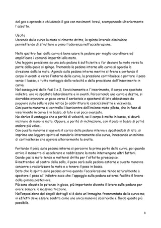 del gas o aprendo e chiudendo il gas con movimenti brevi, scomponendo ulteriormente
l'assetto.
Uscita
Uscendo dalla curva la moto si rimette dritta, la spinta laterale diminuisce
permettendo di sfruttare a pieno l'aderenza nell'accelerazione.
Nelle quattro fasi della curva è bene usare le pedane per meglio coordinare ed
amplificare i comandi impartiti alla moto.
Una leggera pressione su una sola pedana è sufficiente a far deviare la moto verso la
parte dalla quale si spinge. Premendo la pedana interna alla curva si agevola la
direzione della la moto. Agendo sulla pedana interna mentre si frena e portando il
corpo in avanti e verso l'interno della curva, la pressione contribuisce a portare il peso
verso il basso, a tutto vantaggio della velocità e della precisione dell'inserimento in
curva.
Nel susseguirsi delle fasi 1 e 2, l’avvicinamento e l'inserimento, il corpo era spostato
indietro, ora va spostato lateralmente e in avanti. Percorrendo una curva a destra, si
dovrebbe avanzare un poco verso il serbatoio e spostarsi di lato abbastanza da
poggiare sulla sella la sola natica (o addirittura la coscia) sinistra e viceversa.
Con questa manovra si controlla il baricentro dell’insieme moto-pilota, che in fase di
inserimento in curva è in basso, di lato e un poco avanzato.
Ne deriva il vantaggio che a parità di velocità, se il corpo è molto in basso, si dovrà
inclinare di meno la moto. Oppure, a parità di inclinazione, con il peso in basso si potrà
andare più veloci.
Con questa manovra si agevola il carico della pedana interna e spostandosi di lato, si
imprime una leggera spinta al manubrio internamente alla curva, innescando un minimo
di controsterzo che agevola ulteriormente la svolta.
Portando il peso sulla pedana interna si percorre la prima parte della curva, poi quando
arriva il momento di accelerare e raddrizzare la moto intervengono altri fattori.
Dando gas la moto tende a mettersi dritta per l'effetto giroscopico.
Rimettendoci al centro della sella, il peso sarà sulla pedana esterna e questo manovra
concorre a raddrizzare la moto e a tenere il peso in basso.
Dato che la spinta sulla pedana arriva quando l'accelerazione tende naturalmente a
spostare il peso all'indietro ecco che l'appoggio sulla pedana esterna facilita il lavoro
della gomma posteriore.
Più sono elevate le potenze in gioco, più importante diventa il lavoro sulle pedane per
avere sempre la massima trazione.
Nell’esposizione dei singoli dettagli si è data un'immagine frammentata della curva ma
in effetti deve essere sentita come una unica manovra scorrevole e fluida quanto più
possibile.
8
 