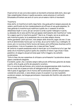 Il percorrere di una curva deve essere un movimento armonioso della moto, dove ogni
fase completandosi diluisce in quella successiva, senza soluzione di continuità.
Entusiasma affrontare una serie di curve con un numero ridotto di movimenti.
Traiettorie
Come detto, la traiettoria è molto importante. Una guida pulita è sempre piacevole da
vedere, gratificante da fare tendenzialmente più efficace di una guida spigolosa. In
linea generale la traiettoria più redditizia è quella che ci consente di entrare
abbastanza larghi in curva, per poi cercare la corda e quindi riallargare in uscita.
La domanda che mi sono sentito fare più spesso relativamente alla traiettoria è "come
fai a sapere qual è la traiettoria giusta?". Non lo so. O meglio, non so se esiste una
sola traiettoria giusta, ho la sensazione che ce ne siano sempre diverse.
Anche guardando i piloti più bravi, noto sempre delle diversità, segno che non c'è una
sorta di determinismo tecnico per cui la linea, da un certo livello in su, è obbligata. Di
sicuro, più ci si avvicina al limite tecnico del mezzo, più le differenze diventano sottili,
ma persistono, il che mi fa pensare che ci siano più linee "buone".
Mi conforta in questa sensazione anche la teoria per cui la traiettoria la fa il gas. Nel
senso che la traiettoria giusta è quella che consente di tenere il gas chiuso il meno
possibile e di eseguire una percorrenza quasi tutta in leggera, ma costante
accelerazione.
Tutte le linee che non consentono di utilizzare correttamente l'acceleratore devono
essere considerate sbagliate.
È evidente, quindi, che ci saranno sempre delle piccole differenze generate da messa
a punto, stile di guida, profilo dei pneumatici eccetera.
Più ci si avvicina alla perfezione, più si noterà una omogeneizzazione delle traiettorie,
ma non credo che si possa arrivare all'obbligatorietà di una sola linea.
Vale la pena di aggiungere che la tecnica dell'accelerazione costante non può essere
considerata universale, ci sono almeno un paio di occasioni in cui non è possibile
accelerare sempre, ma bisogna parzializzare rinunciando alla fluidità e alla velocità di
percorrenza.
9
 