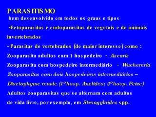 PARASITISMO bem desenvolvido em todos os graus e tipos -Ectoparasitas e endoparasitas de vegetais e de animais invertebrados - Parasitas de vertebrados (de maior interesse) como   : Zooparasita adultos com 1 hospedeiro  -  Ascaris Zooparasita com hospedeiro intermediário  -  Wuchereria Zooparasitas com dois hospedeiros intermediários  – Dioctophyme renale (1º hosp. Anelideo; 2º hosp. Peixe) Adultos zooparasitas que se alternam com adultos  de vida livre, por exemplo, em  Strongyloides  spp .  