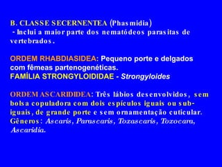B. CLASSE SECERNENTEA  (Phasmidia) - Inclui a maior parte dos nematódeos parasitas de vertebrados . ORDEM RHABDIASIDEA :  Pequeno porte e delgados com fêmeas partenogenéticas. FAMÍLIA STRONGYLOIDIDAE  - Strongyloides ORDEM ASCARIDIDEA : Três lábios desenvolvidos,  sem bolsa copuladora com dois espículos iguais ou sub-iguais, de grande porte  e sem ornamentação cuticular. Gêneros :  Ascaris, Parascaris, Toxascaris, Toxocara, Ascaridia. 