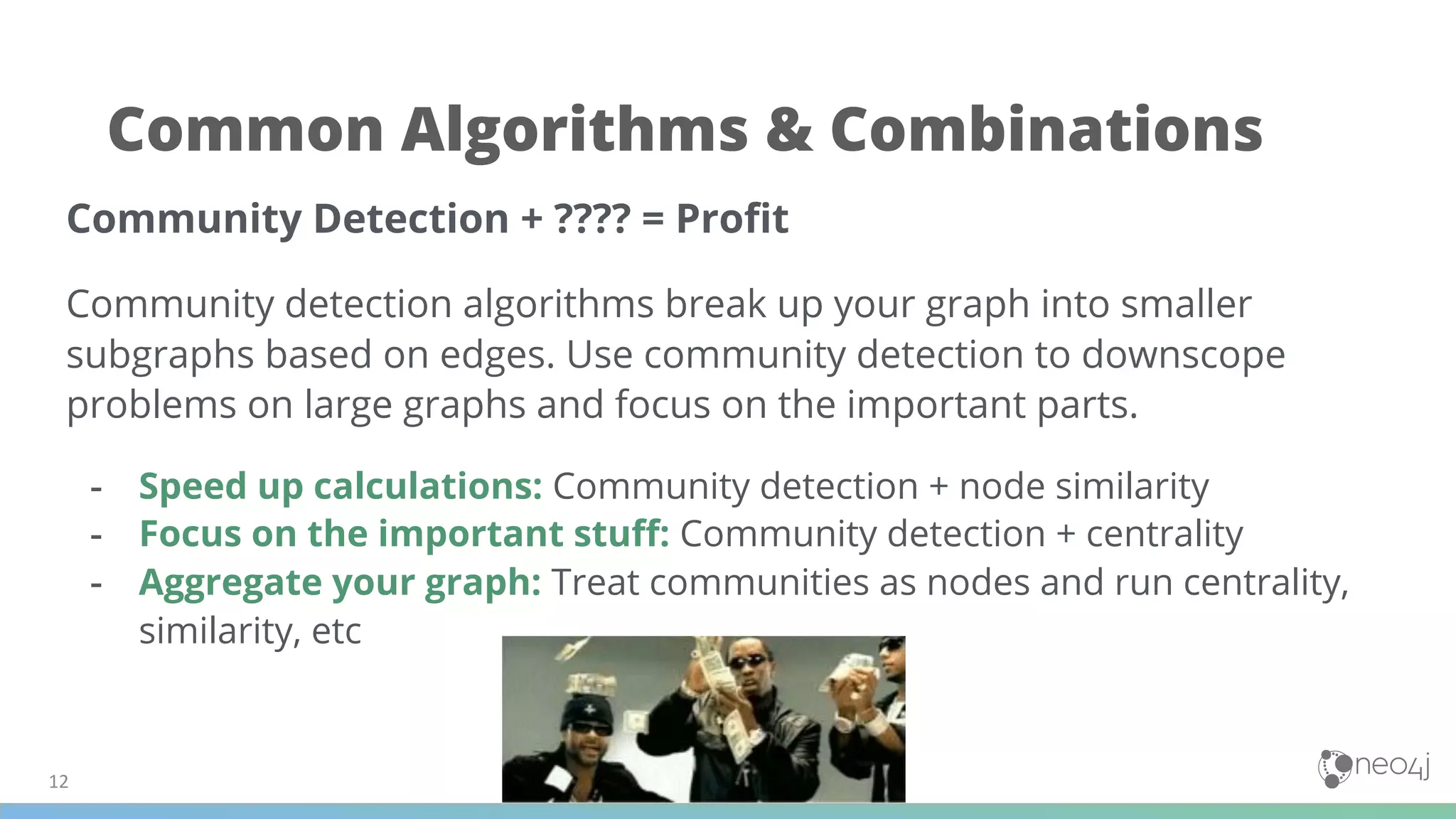Community Detection + ???? = Proﬁt
Community detection algorithms break up your graph into smaller
subgraphs based on edges. Use community detection to downscope
problems on large graphs and focus on the important parts.
- Speed up calculations: Community detection + node similarity
- Focus on the important stuﬀ: Community detection + centrality
- Aggregate your graph: Treat communities as nodes and run centrality,
similarity, etc
Common Algorithms & Combinations
 