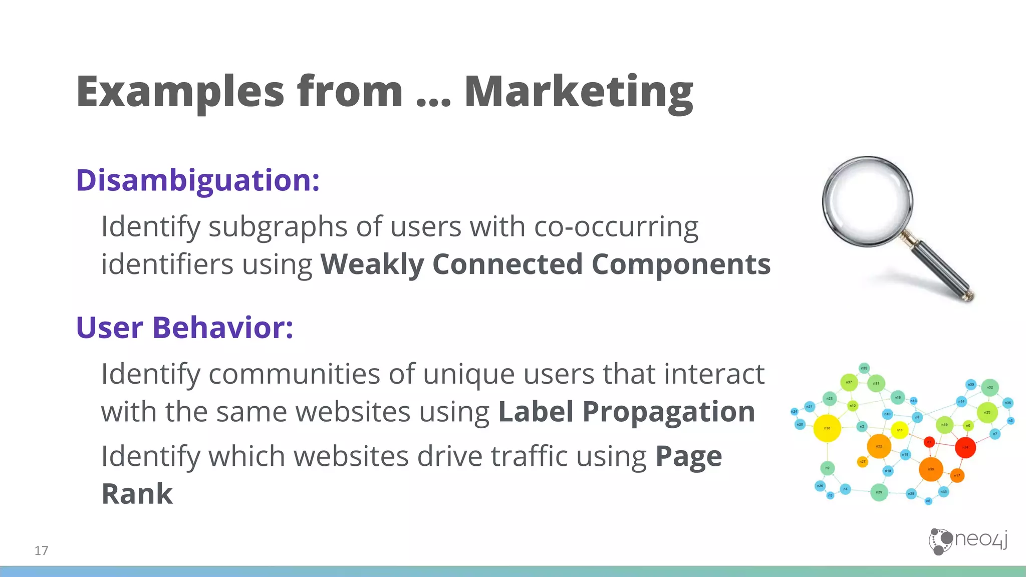 Examples from … Marketing
Disambiguation:
Identify subgraphs of users with co-occurring
identiﬁers using Weakly Connected Components
User Behavior:
Identify communities of unique users that interact
with the same websites using Label Propagation
Identify which websites drive traﬃc using Page
Rank
 