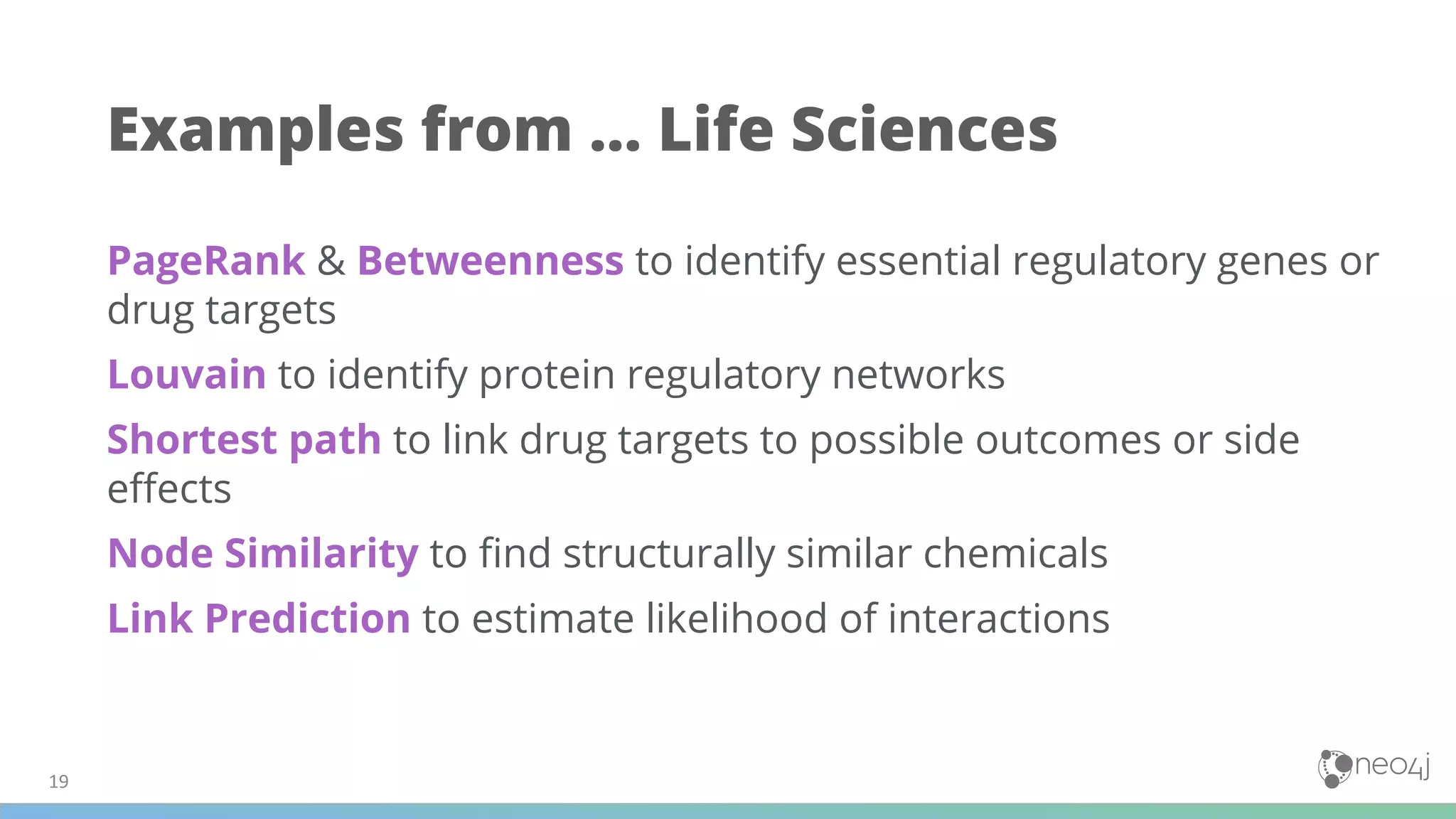 PageRank & Betweenness to identify essential regulatory genes or
drug targets
Louvain to identify protein regulatory networks
Shortest path to link drug targets to possible outcomes or side
eﬀects
Node Similarity to ﬁnd structurally similar chemicals
Link Prediction to estimate likelihood of interactions
Examples from … Life Sciences
 