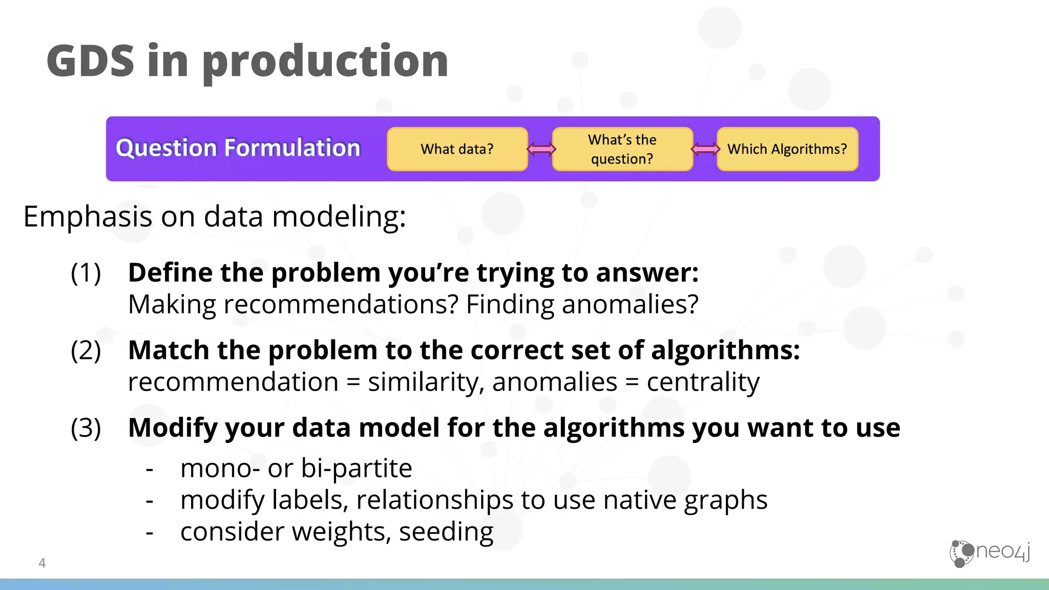 GDS in production
Emphasis on data modeling:
(1) Deﬁne the problem you’re trying to answer:
Making recommendations? Finding anomalies?
(2) Match the problem to the correct set of algorithms:
recommendation = similarity, anomalies = centrality
(3) Modify your data model for the algorithms you want to use
- mono- or bi-partite
- modify labels, relationships to use native graphs
- consider weights, seeding
 