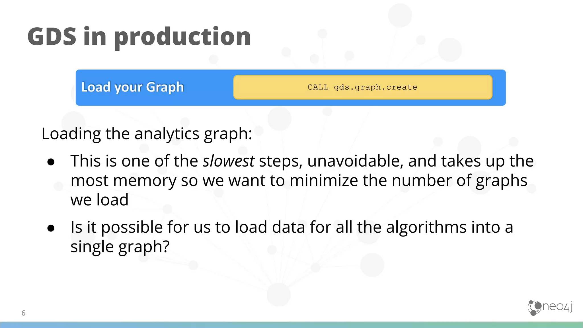 GDS in production
Loading the analytics graph:
● This is one of the slowest steps, unavoidable, and takes up the
most memory so we want to minimize the number of graphs
we load
● Is it possible for us to load data for all the algorithms into a
single graph?
 