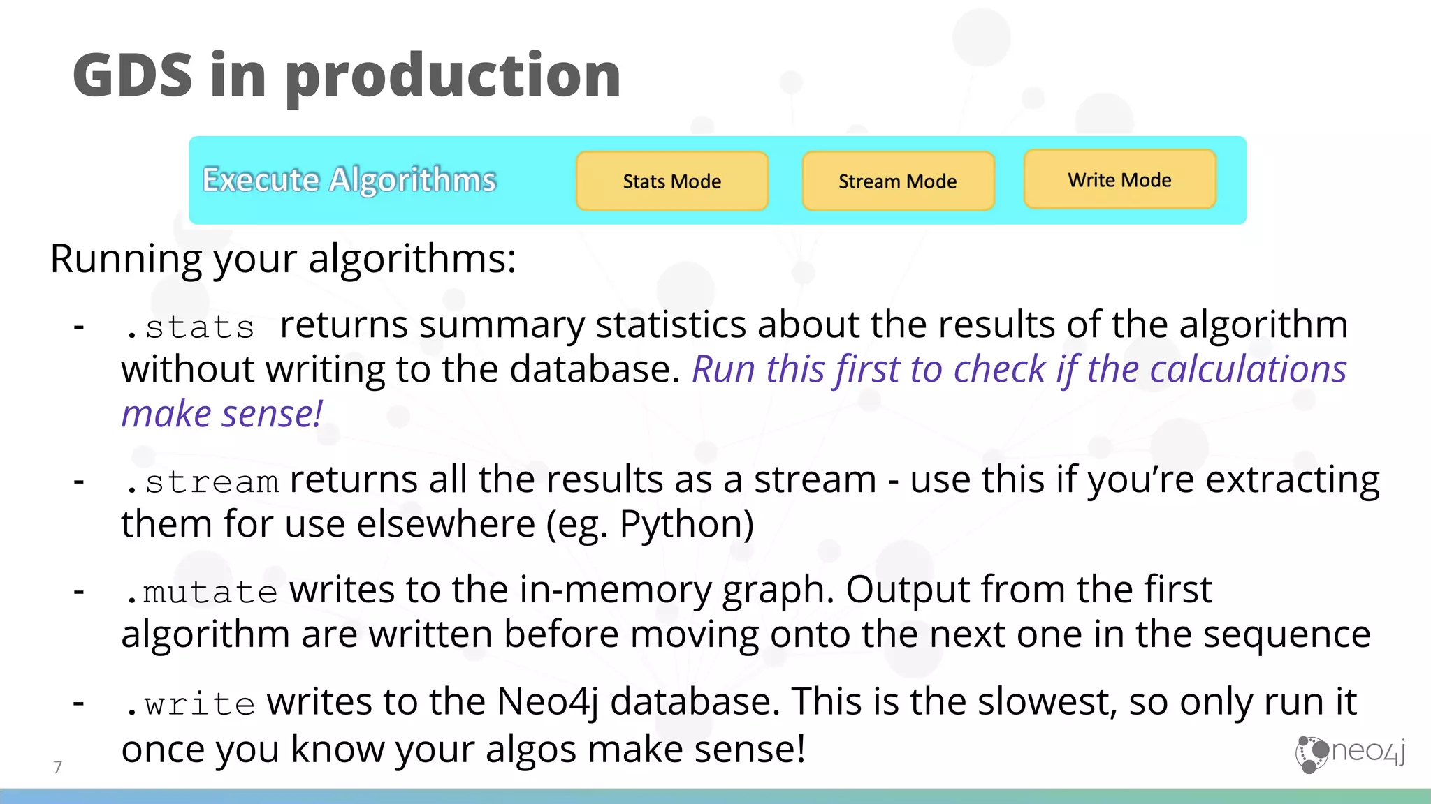 GDS in production
Running your algorithms:
- .stats returns summary statistics about the results of the algorithm
without writing to the database. Run this ﬁrst to check if the calculations
make sense!
- .stream returns all the results as a stream - use this if you’re extracting
them for use elsewhere (eg. Python)
- .mutate writes to the in-memory graph. Output from the ﬁrst
algorithm are written before moving onto the next one in the sequence
- .write writes to the Neo4j database. This is the slowest, so only run it
once you know your algos make sense!
 