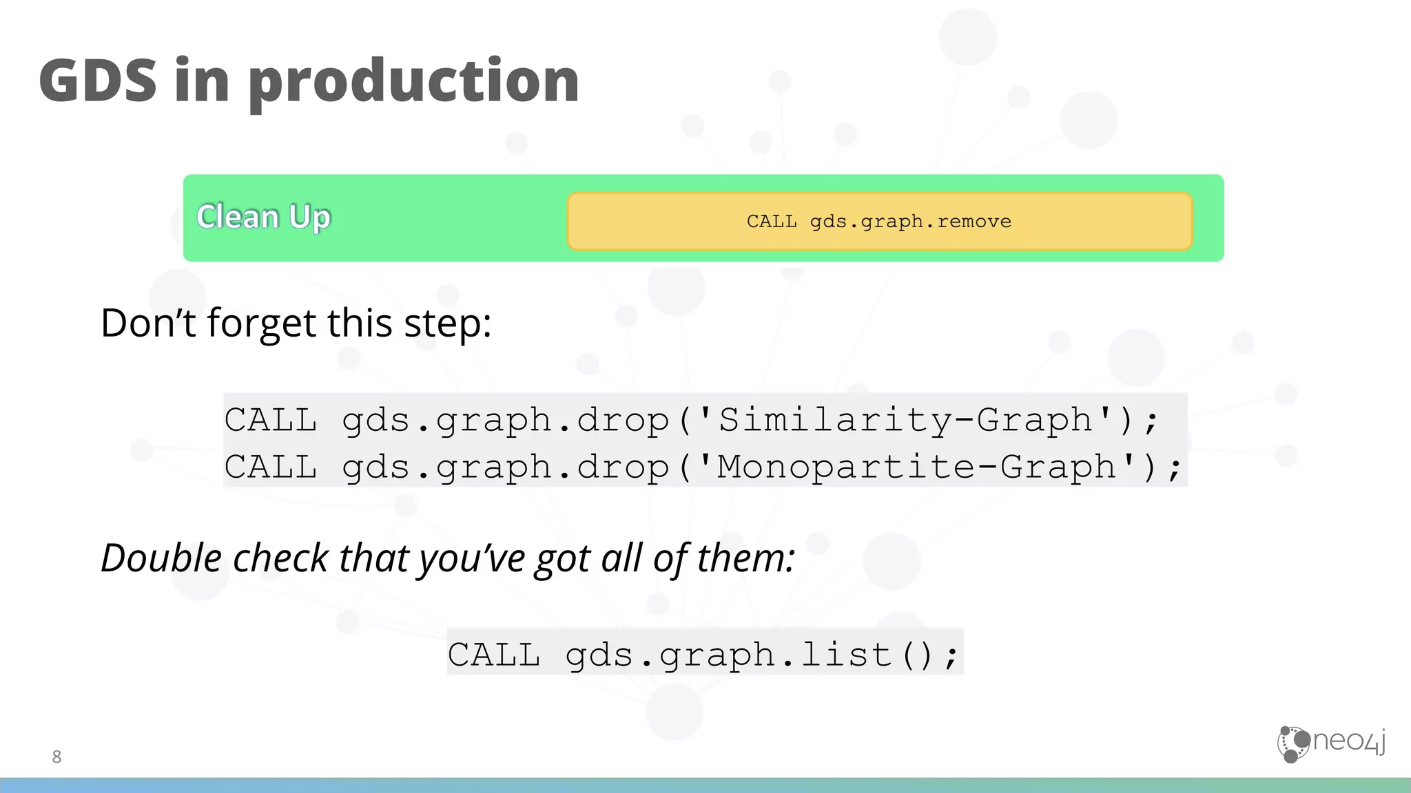 GDS in production
Don’t forget this step:
CALL gds.graph.drop('Similarity-Graph');d
CALL gds.graph.drop('Monopartite-Graph');
Double check that you’ve got all of them:
CALL gds.graph.list();
 