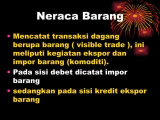Mencatat transaksi dagang berupa barang ( visible trade ), ini meliputi kegiatan ekspor dan impor barang (komoditi).  Pada sisi debet dicatat impor barang   sedangkan pada sisi kredit ekspor barang Neraca Barang 