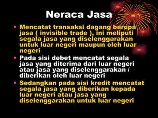 Mencatat transaksi dagang berupa jasa ( invisible trade ), ini meliputi segala jasa yang diselenggarakan untuk luar negeri maupun oleh luar negeri  Pada sisi debet mencatat segala jasa yang diterima dari luar negeri atau jasa yang diselenggarakan / diberikan oleh luar negeri Sedangkan pada sisi kredit mencatat segala jasa yang diberikan kepada luar negeri atau jasa yang diselenggarakan untuk luar negeri  Neraca Jasa 