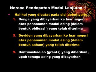 Neraca Pendapatan Modal Lanjutan 1 Hal-hal yang dicatat pada sisi debet yaitu : Bunga yang dibayarkan ke luar negeri atas penanaman modal asing (dalam  bentuk obligasi ) yang telah diterima Deviden yang dibayarkan ke luar negeri atas penanaman modal asing (dalam bentuk saham) yang telah diterima Bantuan/hadiah (grants) yang diberikan , upah tenaga asing yang dibayarkan 