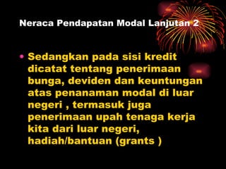Neraca Pendapatan Modal Lanjutan 2 Sedangkan pada sisi kredit dicatat tentang penerimaan bunga, deviden dan keuntungan atas penanaman modal di luar negeri , termasuk juga penerimaan upah tenaga kerja kita dari luar negeri, hadiah/bantuan (grants ) 