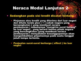 Sedangkan pada sisi kredit dicatat tentang : Pinjaman atau kredit yang diterima dari luar negeri dan ditulis tanda plus ( + ) sebab negara yang bersangkutan ( yang membuat neraca pembayaran ) sebenarnya “mengirim surat hutang” ke luar negeri , yang berarti bahwa pihak negara yang bersangkutan (yang membuat neraca pembayaran ) menyatakan kesanggupannya akan mengembalikan pinjamannya   pada suatu tanggal jatuh tempo tertentu. Penjualan surat-surat berharga ( effect ) ke luar negeri Neraca Modal Lanjutan 2 