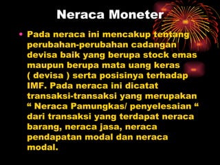 Pada neraca ini mencakup tentang perubahan-perubahan cadangan devisa baik yang berupa stock emas maupun berupa mata uang keras ( devisa ) serta posisinya terhadap IMF. Pada neraca ini dicatat transaksi-transaksi yang merupakan “ Neraca Pamungkas/ penyelesaian “ dari transaksi yang terdapat neraca barang, neraca jasa, neraca pendapatan modal dan neraca modal.  Neraca Moneter 