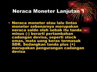 Neraca Moneter Lanjutan 1 Neraca moneter atau lalu lintas moneter sebenarnya merupakan neraca saldo oleh sebab itu tanda minus (-) berarti pertambahan cadangan devisa, seperti stock emas, mata uang keras termasuk SDR. Sedangkan tanda plus (+) merupakan pengurangan cadangan devisa 