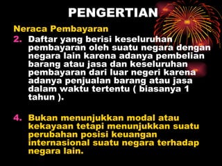 PENGERTIAN Neraca Pembayaran  Daftar yang berisi keseluruhan pembayaran oleh suatu negara dengan negara lain karena adanya pembelian barang atau jasa dan keseluruhan pembayaran dari luar negeri karena adanya penjualan barang atau jasa dalam waktu tertentu ( biasanya 1 tahun ). Bukan menunjukkan modal atau kekayaan tetapi menunjukkan suatu perubahan posisi keuangan internasional suatu negara terhadap negara lain. 