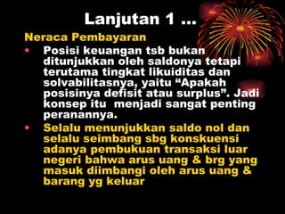 Lanjutan 1 … Neraca Pembayaran  Posisi keuangan tsb bukan ditunjukkan oleh saldonya tetapi terutama tingkat likuiditas dan solvabilitasnya, yaitu “Apakah posisinya defisit atau surplus”. Jadi konsep itu  menjadi sangat penting peranannya. Selalu menunjukkan saldo nol dan selalu seimbang sbg konskuensi adanya pembukuan transaksi luar negeri bahwa arus uang & brg yang masuk diimbangi oleh arus uang & barang yg keluar 