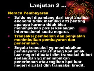 Lanjutan 2 … Neraca Pembayaran  Saldo nol dipandang dari segi analisa ekonomi tidak memiliki arti penting apa-apa karena tidak bisa menunjukkan posisi keuangan internasional suatu negara. Transaksi pembelian dan penjualan menimbulkan pembayaran dan penerimaan. Segala transaksi yg menimbulkan pembayaran atau hutang kpd pihak luar negeri dicatat dlm transaksi debet sedangkan yg menimbulkan penerimaan atau tagihan kpd luar negeri dicatat dlm transaksi kredit. 