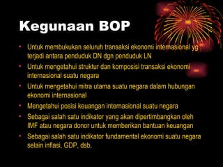 Kegunaan BOP Untuk membukukan seluruh transaksi ekonomi internasional yg terjadi antara penduduk DN dgn penduduk LN Untuk mengetahui struktur dan komposisi transaksi ekonomi internasional suatu negara Untuk mengetahui mitra utama suatu negara dalam hubungan ekonomi internasional Mengetahui posisi keuangan internasional suatu negara Sebagai salah satu indikator yang akan dipertimbangkan oleh IMF atau negara donor untuk memberikan bantuan keuangan Sebagai salah satu indikator fundamental ekonomi suatu negara selain inflasi, GDP, dsb. 
