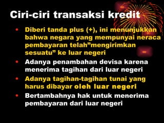 Ciri-ciri transaksi kredit Diberi tanda plus (+), ini menunjukkan bahwa negara yang mempunyai neraca pembayaran telah”mengirimkan sesuatu” ke luar negeri Adanya penambahan devisa karena menerima tagihan dari luar negeri Adanya tagihan-tagihan tunai yang harus dibayar  oleh luar negeri Bertambahnya hak untuk menerima pembayaran dari luar negeri 
