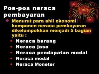 Pos-pos neraca pembayaran Menurut para ahli ekonomi komponen neraca pembayaran dikelompokkan menjadi 5 bagian yaitu : Neraca   barang Neraca   jasa Neraca pendapatan modal Neraca modal  Neraca Moneter 