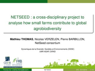 NETSEED : a cross-disciplinary project to
analyse how small farms contribute to global
agrobiodiversity
Mathieu THOMAS, Nicolas VERZELEN, Pierre BARBILLON,
NetSeed consortium
Dynamiques de la Diversité, Sociétés et Environnements (DDSE)
UMR AGAP, CIRAD
Thomas et al. (mathieu.thomas@cirad.fr) NETSEED SFE - 25/10/2016 1 / 14
 