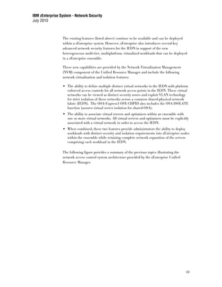 IBM zEnterprise System - Network Security
July 2010



                 The existing features (listed above) continue to be available and can be deployed
                 within a zEnterprise system. However, zEnterprise also introduces several key
                 advanced network security features for the IEDN in support of the new
                 heterogeneous multi-tier, multiplatform, virtualized workloads that can be deployed
                 in a zEnterprise ensemble.

                 These new capabilities are provided by the Network Virtualization Management
                 (NVM) component of the Unified Resource Manager and include the following
                 network virtualization and isolation features:

                    The ability to define multiple distinct virtual networks in the IEDN with platform
                    enforced access controls for all network access points in the IEDN. These virtual
                    networks can be viewed as distinct security zones and exploit VLAN technology
                    for strict isolation of these networks across a common shared physical network
                    fabric (IEDN). The OSA-Express3 OSX CHPID also includes the OSA ISOLATE
                    function (assures virtual server isolation for shared OSA).
                    The ability to associate virtual servers and optimizers within an ensemble with
                    one or more virtual networks. All virtual servers and optimizers must be explicitly
                    associated with a virtual network in order to access the IEDN.
                    When combined, these two features provide administrators the ability to deploy
                    workloads with distinct security and isolation requirements into zEnterprise nodes
                    within the ensemble while retaining complete network separation of the servers
                    comprising each workload in the IEDN.

                 The following figure provides a summary of the previous topics illustrating the
                 network access control system architecture provided by the zEnterprise Unified
                 Resource Manager.




                                                                                                     10
 