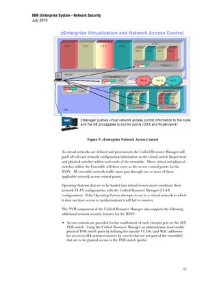 IBM zEnterprise System - Network Security
July 2010




                                  Figure 5: zEnterprise Network Access Control


                 As virtual networks are defined and provisioned, the Unified Resource Manager will
                 push all relevant network configuration information to the virtual switch (hypervisor)
                 and physical switches within each node of the ensemble. These virtual and physical
                 switches within the Ensemble will then serve as the access control points for the
                 IEDN. All ensemble network traffic must pass through one or more of these
                 applicable network access control points.

                 Operating Systems that are to be loaded into virtual servers must coordinate their
                 network VLAN configurations with the Unified Resource Manager (VLAN
                 configuration). If the Operating System attempts to use to a virtual network to which
                 it does not have access to (authorization) it will fail to connect.

                 The NVM component of the Unified Resource Manager also supports the following
                 additional network security features for the IEDN:

                    Access controls are provided for the enablement of each external port on the zBX
                    TOR switch. Using the Unified Resource Manager an administrator must enable
                    physical TOR switch ports by defining the specific VLANs (and MAC addresses
                    for access to zBX system resources by servers that are not part of the ensemble)
                    that are to be granted access to the TOR switch (ports).




                                                                                                    11
 