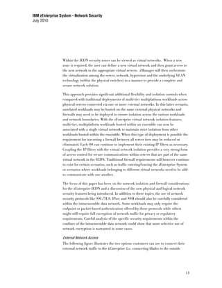 IBM zEnterprise System - Network Security
July 2010




                 Within the IEDN security zones can be viewed as virtual networks. When a new
                 zone is required, the user can define a new virtual network and then grant access to
                 the new network to the appropriate virtual servers. zManager will then orchestrate
                 the virtualization among the server, network, hypervisor and the underlying VLAN
                 technology (within the physical switches) in a manner to provide a complete and
                 secure network solution.

                 This approach provides significant additional flexibility and isolation controls when
                 compared with traditional deployments of multi-tier multiplatform workloads across
                 physical servers connected via one or more external networks. In this latter scenario,
                 unrelated workloads may be hosted on the same external physical networks and
                 firewalls may need to be deployed to ensure isolation across the various workloads
                 and network boundaries. With the zEnterprise virtual network isolation features,
                 multi-tier, multiplatform workloads hosted within an ensemble can now be
                 associated with a single virtual network to maintain strict isolation from other
                 workloads hosted within the ensemble. When this type of deployment is possible the
                 requirement for traversing a firewall between all server tiers may be reduced or
                 eliminated. Each OS can continue to implement their existing IP filters as necessary.
                 Coupling the IP filters with the virtual network isolation provides a very strong form
                 of access control for secure communications within servers that are part of the same
                 virtual network in the IEDN. Traditional firewall requirements will however continue
                 to exist for certain scenarios, such as traffic entering/leaving the zEnterprise System
                 or scenarios where workloads belonging to different virtual networks need to be able
                 to communicate with one another.

                 The focus of this paper has been on the network isolation and firewall considerations
                 for the zEnterprise IEDN and a discussion of the new physical and logical network
                 security features being introduced. In addition to these topics, the use of network
                 security protocols like SSL/TLS, IPsec and SSH should also be carefully considered
                 within the intraensemble data network. Some workloads may only require the
                 endpoint or packet-based authentication offered by these protocols while others
                 might still require full encryption of network traffic for privacy or regulatory
                 requirements. Careful analysis of the specific security requirements within the
                 confines of the intraensemble data network could show that more selective use of
                 network encryption is warranted in some cases.

                 External Network Access
                 The following figure illustrates the two options customers can use to connect their
                 external network traffic to the zEnterprise (i.e. connecting blades to the outside




                                                                                                       13
 