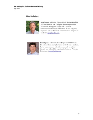 IBM zEnterprise System - Network Security
July 2010



                 About the Authors:


                                      Jerry Stevens is a Senior Technical Staff Member with IBM
                                      SWG and works in AIM Enterprise Networking Solutions
                                      Architecture Strategy and Design with a focus on
                                      communications hardware architecture. He has 25+ years
                                      experience with z/OS network communications. Jerry can be
                                      reached at sjerry@us.ibm.com.




                                      Peter Spera is a Senior Software Engineer with IBM Corp.
                                      He is focused on security for Linux on the System z platform,
                                      but he is also involved with other areas, such as system
                                      integrity and vulnerability reporting for System z. Peter can
                                      be reached at spera@us.ibm.com.




                                                                                                 19
 
