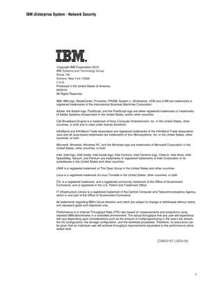 IBM zEnterprise System - Network Security




                  Copyright IBM Corporation 2010
                 IBM Systems and Technology Group
                 Route 100
                 Somers, New York 10589
                 U.S.A.
                 Produced in the United States of America,
                 05/2010
                 All Rights Reserved

                 IBM, IBM logo, BladeCenter, Proventia, PR/SM, System z, zEnterprise, z/OS and z/VM are trademarks or
                 registered trademarks of the International Business Machines Corporation.

                 Adobe, the Adobe logo, PostScript, and the PostScript logo are either registered trademarks or trademarks
                 of Adobe Systems Incorporated in the United States, and/or other countries.

                 Cell Broadband Engine is a trademark of Sony Computer Entertainment, Inc. in the United States, other
                 countries, or both and is used under license therefrom.

                 InfiniBand and InfiniBand Trade Association are registered trademarks of the InfiniBand Trade Association.
                 Java and all Java-based trademarks are trademarks of Sun Microsystems, Inc. in the United States, other
                 countries, or both.

                 Microsoft, Windows, Windows NT, and the Windows logo are trademarks of Microsoft Corporation in the
                 United States, other countries, or both.

                 Intel, Intel logo, Intel Inside, Intel Inside logo, Intel Centrino, Intel Centrino logo, Celeron, Intel Xeon, Intel
                 SpeedStep, Itanium, and Pentium are trademarks or registered trademarks of Intel Corporation or its
                 subsidiaries in the United States and other countries.

                 UNIX is a registered trademark of The Open Group in the United States and other countries.

                 Linux is a registered trademark of Linus Torvalds in the United States, other countries, or both.

                 ITIL is a registered trademark, and a registered community trademark of the Office of Government
                 Commerce, and is registered in the U.S. Patent and Trademark Office.

                 IT Infrastructure Library is a registered trademark of the Central Computer and Telecommunications Agency,
                 which is now part of the Office of Government Commerce.

                 All statements regarding IBM’s future direction and intent are subject to change or withdrawal without notice,
                 and represent goals and objectives only.

                 Performance is in Internal Throughput Rate (ITR) ratio based on measurements and projections using
                 standard IBM benchmarks in a controlled environment. The actual throughput that any user will experience
                 will vary depending upon considerations such as the amount of multiprogramming in the user’s job stream,
                 the I/O configuration, the storage configuration, and the workload processed. Therefore, no assurance can
                 be given that an individual user will achieve throughput improvements equivalent to the performance ratios
                 stated here.



                                                                                                       ZSW03167-USEN-00




                                                                                                                                       1
 