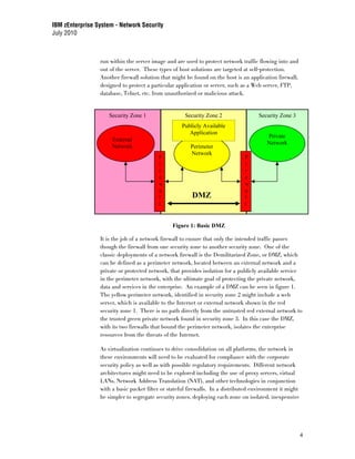 IBM zEnterprise System - Network Security
July 2010



                 run within the server image and are used to protect network traffic flowing into and
                 out of the server. These types of host solutions are targeted at self-protection.
                 Another firewall solution that might be found on the host is an application firewall,
                 designed to protect a particular application or server, such as a Web server, FTP,
                 database, Telnet, etc. from unauthorized or malicious attack.


                     Security Zone 1                  Security Zone 2                 Security Zone 3
                                                    Publicly Available
                                                       Application
                                                                                         Private
                      External
                                                                                         Network
                      Network                           Perimeter
                                                        Network
                                          F                                     F
                                          i                                     i
                                          r                                     r
                                          e                                     e
                                          w                                     w
                                          a                                     a
                                          l              DMZ                    l
                                          l                                     l


                                                Figure 1: Basic DMZ

                 It is the job of a network firewall to ensure that only the intended traffic passes
                 though the firewall from one security zone to another security zone. One of the
                 classic deployments of a network firewall is the Demilitarized Zone, or DMZ, which
                 can be defined as a perimeter network, located between an external network and a
                 private or protected network, that provides isolation for a publicly available service
                 in the perimeter network, with the ultimate goal of protecting the private network,
                 data and services in the enterprise. An example of a DMZ can be seen in figure 1.
                 The yellow perimeter network, identified in security zone 2 might include a web
                 server, which is available to the Internet or external network shown in the red
                 security zone 1. There is no path directly from the untrusted red external network to
                 the trusted green private network found in security zone 3. In this case the DMZ,
                 with its two firewalls that bound the perimeter network, isolates the enterprise
                 resources from the threats of the Internet.

                 As virtualization continues to drive consolidation on all platforms, the network in
                 these environments will need to be evaluated for compliance with the corporate
                 security policy as well as with possible regulatory requirements. Different network
                 architectures might need to be explored including the use of proxy servers, virtual
                 LANs, Network Address Translation (NAT), and other technologies in conjunction
                 with a basic packet filter or stateful firewalls. In a distributed environment it might
                 be simpler to segregate security zones, deploying each zone on isolated, inexpensive




                                                                                                           4
 