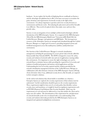 IBM zEnterprise System - Network Security
July 2010



                 hardware. As you explore the benefits of deploying diverse workloads on System z
                 and the advantages the platform has to offer, it becomes necessary to reexamine the
                 goals, intentions and requirements of network security in the light of this
                 environment. It is always important to question and revise security decisions as
                 environments and threats evolve. Reevaluating the placement and need for firewalls
                 is no different. They need to be placed where they make sense and were they
                 provide value.

                 System z is now an integration of new multiple architectural technologies with the
                 introduction of the IBM zEnterprise System. It is comprised of the IBM zEnterprise
                 196 (z196), the IBM zEnterprise BladeCenter® Extension (zBX) Model 002, the
                 Unified Resource Manager, and optimizers and IBM blades. The heterogeneous
                 resources of the zEnterprise System are managed and virtualized through the Unified
                 Resource Manager as a single pool of resources, providing integrated system and
                 workload management across this multisystem, multitier, multiarchitecture
                 environment.

                 One function of the Unified Resource Manager is network virtualization
                 management, including the provisioning of a secure private data network called the
                 Intraensemble Data Network (IEDN). The IEDN is designed to ensure the safety,
                 security and isolation of network traffic into and out of applications running within
                 this environment. It is important to ensure the right technologies are used in
                 network flows to minimize latency while providing the required level of security and
                 isolation of intellectual property and mission critical applications and data.
                 Understanding the level of security required and the isolation provided by the
                 network virtualization management function of the Unified Resource Manager in
                 collaboration with other firmware elements of the IBM zEnterprise System will help
                 clients determine what, if any, additional security devices, like firewalls, are required
                 in their enterprise solutions.

                 As the end-to-end solutions that clients build or consolidate on a System z
                 Enterprise System are explored, the security requirements of that solution must be
                 understood. Careful consideration should be given to the security requirements.
                 These requirements might be born out of a security policy that identifies various
                 security zones and transitions, or it might be based on regulatory requirements such
                 as PCI DSS (Payment Card Industry Data Security Standard). Either way, the
                 requirements are real and must be addressed in a way that satisfies the client and in
                 many cases the auditor. The determination of the requirement for, and placement
                 of, network firewalls needs to be reevaluated with a new understanding of the
                 security and isolation inherently provided by the IBM zEnterprise System as an
                 integrated and optimized multiplatform environment.




                                                                                                         5
 