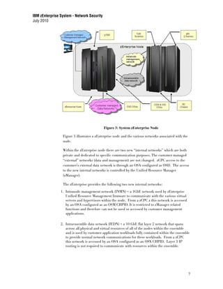 IBM zEnterprise System - Network Security
July 2010




                                            Figure 3: System zEnterprise Node

                 Figure 3 illustrates a zEnterprise node and the various networks associated with the
                 node.

                 Within the zEnterprise node there are two new “internal networks” which are both
                 private and dedicated to specific communication purposes. The customer managed
                 “external” networks (data and management) are not changed. zCPC access to the
                 customer’s external data network is through an OSA configured as OSD. The access
                 to the new internal networks is controlled by the Unified Resource Manager
                 (zManager).

                 The zEnterprise provides the following two new internal networks:
                1. Intranode management network (INMN) – a 1GbE network used by zEnterprise
                   Unified Resource Management firmware to communicate with the various virtual
                   servers and hypervisors within the node. From a zCPC z this network is accessed
                   by an OSA configured as an OSM CHPID. It is restricted to zManager related
                   functions and therefore can not be used or accessed by customer management
                   applications.

                2. Intraensemble data network (IEDN) – a 10 GbE flat layer 2 network that spans
                   across all physical and virtual resources of all of the nodes within the ensemble
                   and is used by customer application workloads fully contained within the ensemble
                   to provide normal network communications for these workloads. From a zCPC
                   this network is accessed by an OSA configured as an OSX CHPID. Layer 3 IP
                   routing is not required to communicate with resources within the ensemble.




                                                                                                        7
 