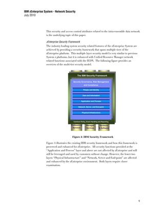 IBM zEnterprise System - Network Security
July 2010




                 This security and access control attributes related to the intra-ensemble data network
                 is the underlying topic of this paper.

                 zEnterprise Security Framework
                 The industry leading system security related features of the zEnterprise System are
                 achieved by providing a security framework that spans multiple tiers of the
                 zEnterprise platform. This multiple layer security model is very similar to previous
                 System z platforms, but it is enhanced with Unified Resource Manager network
                 related functions associated with the IEDN. The following figure provides an
                 overview of the multi-tier security model.



                                              The IBM Security Framework
                                              Security Governance, Risk Management
                                                       and Compliance
                                         Security Governance, Risk Management
                                                       and Compliance

                                                      People and Identity


                                                      Data and Information


                                                   Application and Process


                                               Network, Server, and End-point


                                                    Physical Infrastructure




                                          Common Policy, Event Handling and Reporting

                                       Professional       Managed           Hardware
                                         Services         Services          & Software



                                         Figure 4: IBM Security Framework

                 Figure 4 illustrates the existing IBM security framework and how this framework is
                 preserved and enhanced for zEnterprise. All security functions provided at the
                 “Application and Process” layer and above are not affected by zEnterprise and will
                 still be leveraged and used by customers without change. However, the lower two
                 layers “Physical Infrastructure” and “Network, Server and End-point” are affected
                 and enhanced by the zEnterprise environment. Both layers require closer
                 examination.




                                                                                                        8
 