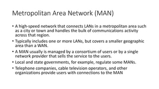 Metropolitan Area Network (MAN)
• A high-speed network that connects LANs in a metropolitan area such
as a city or town and handles the bulk of communications activity
across that region.
• Typically includes one or more LANs, but covers a smaller geographic
area than a WAN.
• A MAN usually is managed by a consortium of users or by a single
network provider that sells the service to the users.
• Local and state governments, for example, regulate some MANs.
• Telephone companies, cable television operators, and other
organizations provide users with connections to the MAN
 