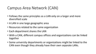 Campus Area Network (CAN)
• Follows the same principles as a LAN only on a larger and more
diversified scale
• A LAN in one large geographic area
• Resources related to the same organization
• Each department shares the LAN
• With a CAN, different campus offices and organizations can be linked
together
• Some university departments or organizations might be linked to the
CAN even though they already have their own separate LANs.
 